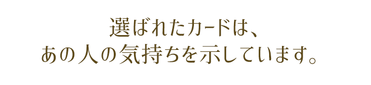 選ばれたカードは、あなたへの“あの人の気持ち”を示しています。